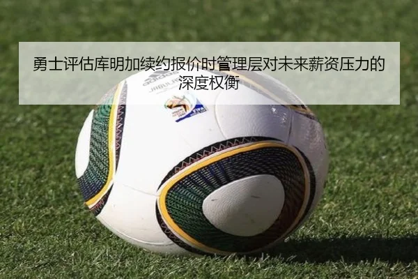 勇士评估库明加续约报价时管理层对未来薪资压力的深度权衡